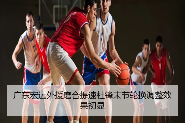 广东宏远外援磨合提速杜锋末节轮换调整效果初显