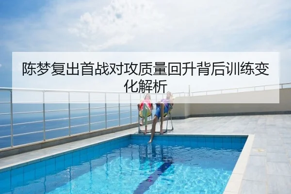 陈梦复出首战对攻质量回升背后训练变化解析