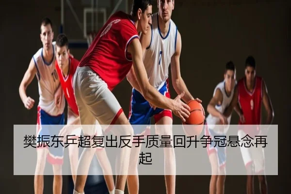 樊振东乒超复出反手质量回升争冠悬念再起